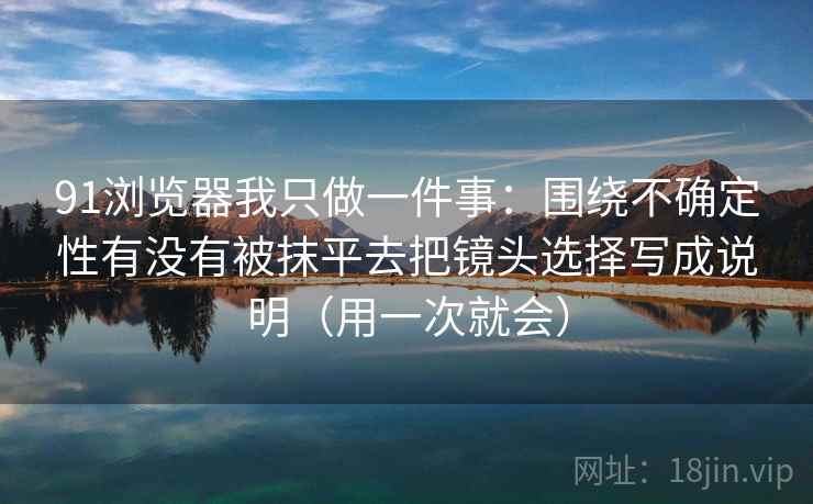 91浏览器我只做一件事：围绕不确定性有没有被抹平去把镜头选择写成说明（用一次就会）