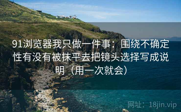 91浏览器我只做一件事：围绕不确定性有没有被抹平去把镜头选择写成说明（用一次就会）